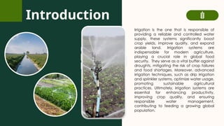 Introduction
Irrigation is the one that is responsible of
providing a reliable and controlled water
supply, these systems significantly boost
crop yields, improve quality, and expand
arable land. Irrigation systems are
indispensable for modern agriculture,
playing a crucial role in global food
security. They serve as a vital buffer against
droughts, mitigating the risk of crop failures
and food shortages. Moreover, advanced
irrigation techniques, such as drip irrigation
and sprinkler systems, optimize water usage,
promoting sustainable agricultural
practices. Ultimately, irrigation systems are
essential for enhancing productivity,
improving crop quality, and ensuring
responsible water management,
contributing to feeding a growing global
population.
 