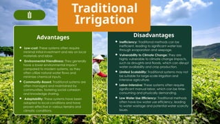 Traditional
Irrigation
Advantages Disadvantages
 Low-cost: These systems often require
minimal initial investment and rely on local
materials and labor.
 Environmental Friendliness: They generally
have a lower environmental impact
compared to modern systems, as they
often utilize natural water flows and
minimize chemical inputs.
 Community-Based: Traditional systems are
often managed and maintained by
communities, fostering social cohesion
and knowledge sharing.
 Adaptability: These systems have been
adapted to local conditions and have
proven effective in various terrains and
climatic conditions.
 Inefficiency: Traditional methods can be
inefficient, leading to significant water loss
through evaporation and seepage.
 Vulnerability to Climate Change: They are
highly vulnerable to climate change impacts,
such as droughts and floods, which can disrupt
water availability and crop production.
 Limited Scalability: Traditional systems may not
be suitable for large-scale irrigation and
intensive agriculture.
 Labor-Intensive: These systems often require
significant manual labor, which can be time-
consuming and physically demanding.
 Low Water Use Efficiency: Traditional methods
often have low water use efficiency, leading
to water wastage and potential water scarcity
issues.
 