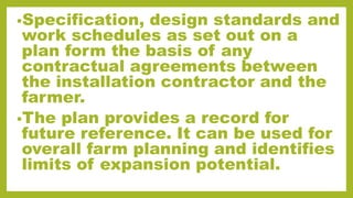 •Specification, design standards and
work schedules as set out on a
plan form the basis of any
contractual agreements between
the installation contractor and the
farmer.
•The plan provides a record for
future reference. It can be used for
overall farm planning and identifies
limits of expansion potential.
 