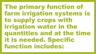The primary function of
farm irrigation systems is
to supply crops with
irrigation water in the
quantities and at the time
it is needed. Specific
function includes:
 