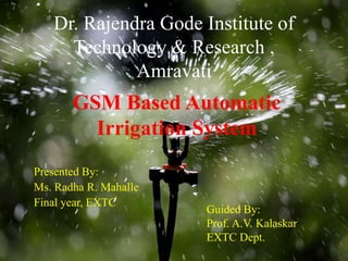 Dr. Rajendra Gode Institute of
Technology & Research ,
Amravati
Presented By:
Ms. Radha R. Mahalle
Final year, EXTC
GSM Based Automatic
Irrigation System
Guided By:
Prof. A.V. Kalaskar
EXTC Dept.
 