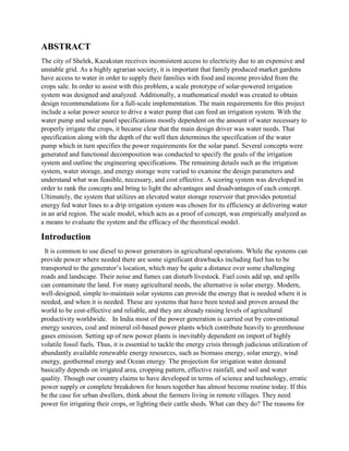 ABSTRACT
The city of Shelek, Kazakstan receives inconsistent access to electricity due to an expensive and
unstable grid. As a highly agrarian society, it is important that family produced market gardens
have access to water in order to supply their families with food and income provided from the
crops sale. In order to assist with this problem, a scale prototype of solar-powered irrigation
system was designed and analyzed. Additionally, a mathematical model was created to obtain
design recommendations for a full-scale implementation. The main requirements for this project
include a solar power source to drive a water pump that can feed an irrigation system. With the
water pump and solar panel specifications mostly dependent on the amount of water necessary to
properly irrigate the crops, it became clear that the main design driver was water needs. That
specification along with the depth of the well then determines the specification of the water
pump which in turn specifies the power requirements for the solar panel. Several concepts were
generated and functional decomposition was conducted to specify the goals of the irrigation
system and outline the engineering specifications. The remaining details such as the irrigation
system, water storage, and energy storage were varied to examine the design parameters and
understand what was feasible, necessary, and cost effective. A scoring system was developed in
order to rank the concepts and bring to light the advantages and disadvantages of each concept.
Ultimately, the system that utilizes an elevated water storage reservoir that provides potential
energy fed water lines to a drip irrigation system was chosen for its efficiency at delivering water
in an arid region. The scale model, which acts as a proof of concept, was empirically analyzed as
a means to evaluate the system and the efficacy of the theoretical model.
Introduction
It is common to use diesel to power generators in agricultural operations. While the systems can
provide power where needed there are some significant drawbacks including fuel has to be
transported to the generator’s location, which may be quite a distance over some challenging
roads and landscape. Their noise and fumes can disturb livestock. Fuel costs add up, and spills
can contaminate the land. For many agricultural needs, the alternative is solar energy. Modern,
well-designed, simple to-maintain solar systems can provide the energy that is needed where it is
needed, and when it is needed. These are systems that have been tested and proven around the
world to be cost-effective and reliable, and they are already raising levels of agricultural
productivity worldwide. In India most of the power generation is carried out by conventional
energy sources, coal and mineral oil-based power plants which contribute heavily to greenhouse
gases emission. Setting up of new power plants is inevitably dependent on import of highly
volatile fossil fuels. Thus, it is essential to tackle the energy crisis through judicious utilization of
abundantly available renewable energy resources, such as biomass energy, solar energy, wind
energy, geothermal energy and Ocean energy. The projection for irrigation water demand
basically depends on irrigated area, cropping pattern, effective rainfall, and soil and water
quality. Though our country claims to have developed in terms of science and technology, erratic
power supply or complete breakdown for hours together has almost become routine today. If this
be the case for urban dwellers, think about the farmers living in remote villages. They need
power for irrigating their crops, or lighting their cattle sheds. What can they do? The reasons for
 