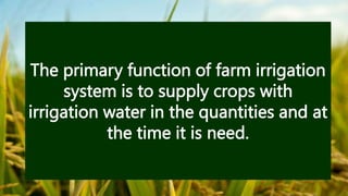 The primary function of farm irrigation
system is to supply crops with
irrigation water in the quantities and at
the time it is need.
 