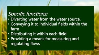 Specific functions:
• Diverting water from the water source.
• Conveying it to individual fields within the
farm
• Distributing it within each field
• Providing a means for measuring and
regulating flows
 
