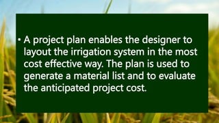• A project plan enables the designer to
layout the irrigation system in the most
cost effective way. The plan is used to
generate a material list and to evaluate
the anticipated project cost.
 