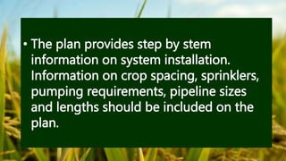 • The plan provides step by stem
information on system installation.
Information on crop spacing, sprinklers,
pumping requirements, pipeline sizes
and lengths should be included on the
plan.
 