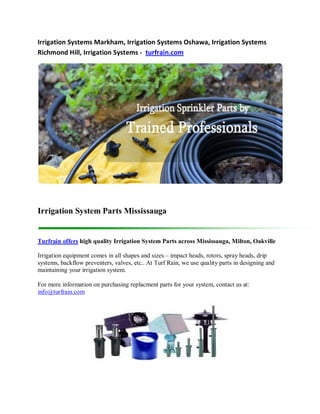 Irrigation Systems Markham, Irrigation Systems Oshawa, Irrigation Systems
Richmond Hill, Irrigation Systems - turfrain.com




Irrigation System Parts Mississauga


Turfrain offers high quality Irrigation System Parts across Mississauga, Milton, Oakville

Irrigation equipment comes in all shapes and sizes – impact heads, rotors, spray heads, drip
systems, backflow preventers, valves, etc.. At Turf Rain, we use quality parts in designing and
maintaining your irrigation system.

For more information on purchasing replacment parts for your system, contact us at:
info@turfrain.com
 