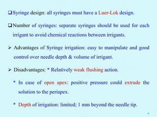 Syringe design: all syringes must have a Luer-Lok design.
Number of syringes: separate syringes should be used for each
irrigant to avoid chemical reactions between irrigants.
 Advantages of Syringe irrigation: easy to manipulate and good
control over needle depth & volume of irrigant.
 Disadvantages: * Relatively weak flushing action.
* In case of open apex: positive pressure could extrude the
solution to the periapex.
* Depth of irrigation: limited; 1 mm beyond the needle tip.
11
 