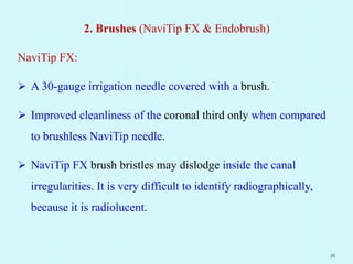 2. Brushes (NaviTip FX & Endobrush)
NaviTip FX:
 A 30-gauge irrigation needle covered with a brush.
 Improved cleanliness of the coronal third only when compared
to brushless NaviTip needle.
 NaviTip FX brush bristles may dislodge inside the canal
irregularities. It is very difficult to identify radiographically,
because it is radiolucent.
16
 