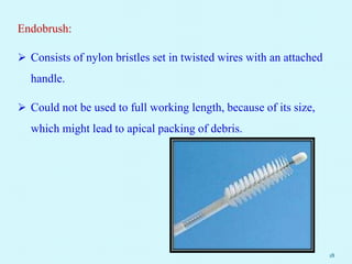 Endobrush:
 Consists of nylon bristles set in twisted wires with an attached
handle.
 Could not be used to full working length, because of its size,
which might lead to apical packing of debris.
18
 