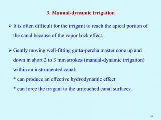 3. Manual-dynamic irrigation
 It is often difficult for the irrigant to reach the apical portion of
the canal because of the vapor lock effect.
 Gently moving well-fitting gutta-percha master cone up and
down in short 2 to 3 mm strokes (manual-dynamic irrigation)
within an instrumented canal:
* can produce an effective hydrodynamic effect
* can force the irrigant to the untouched canal surfaces.
19
 