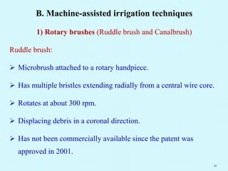B. Machine-assisted irrigation techniques
1) Rotary brushes (Ruddle brush and Canalbrush)
Ruddle brush:
 Microbrush attached to a rotary handpiece.
 Has multiple bristles extending radially from a central wire core.
 Rotates at about 300 rpm.
 Displacing debris in a coronal direction.
 Has not been commercially available since the patent was
approved in 2001.
21
 