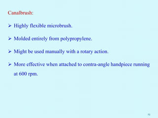 Canalbrush:
 Highly flexible microbrush.
 Molded entirely from polypropylene.
 Might be used manually with a rotary action.
 More effective when attached to contra-angle handpiece running
at 600 rpm.
23
 