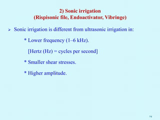 2) Sonic irrigation
(Rispisonic file, Endoactivator, Vibringe)
 Sonic irrigation is different from ultrasonic irrigation in:
* Lower frequency (1–6 kHz).
[Hertz (Hz) = cycles per second]
* Smaller shear stresses.
* Higher amplitude.
24
 