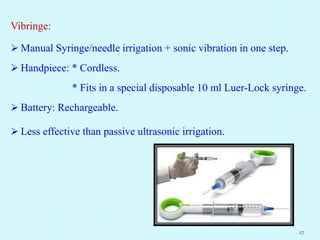 Vibringe:
 Manual Syringe/needle irrigation + sonic vibration in one step.
 Handpiece: * Cordless.
* Fits in a special disposable 10 ml Luer-Lock syringe.
 Battery: Rechargeable.
 Less effective than passive ultrasonic irrigation.
27
 