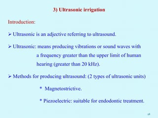 3) Ultrasonic irrigation
Introduction:
 Ultrasonic is an adjective referring to ultrasound.
 Ultrasonic: means producing vibrations or sound waves with
a frequency greater than the upper limit of human
hearing (greater than 20 kHz).
 Methods for producing ultrasound: (2 types of ultrasonic units)
* Magnetostrictive.
* Piezoelectric: suitable for endodontic treatment.
28
 
