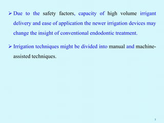  Due to the safety factors, capacity of high volume irrigant
delivery and ease of application the newer irrigation devices may
change the insight of conventional endodontic treatment.
 Irrigation techniques might be divided into manual and machine-
assisted techniques.
3
 