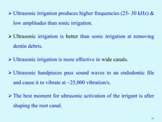  Ultrasonic irrigation produces higher frequencies (25- 30 kHz) &
low amplitudes than sonic irrigation.
 Ultrasonic irrigation is better than sonic irrigation at removing
dentin debris.
 Ultrasonic irrigation is more effective in wide canals.
 Ultrasonic handpieces pass sound waves to an endodontic file
and cause it to vibrate at ~25,000 vibration/s.
 The best moment for ultrasonic activation of the irrigant is after
shaping the root canal.
30
 