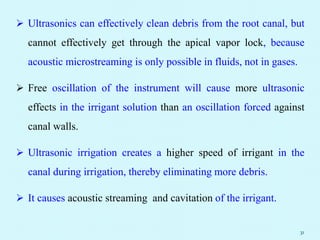  Ultrasonics can effectively clean debris from the root canal, but
cannot effectively get through the apical vapor lock, because
acoustic microstreaming is only possible in fluids, not in gases.
 Free oscillation of the instrument will cause more ultrasonic
effects in the irrigant solution than an oscillation forced against
canal walls.
 Ultrasonic irrigation creates a higher speed of irrigant in the
canal during irrigation, thereby eliminating more debris.
 It causes acoustic streaming and cavitation of the irrigant.
31
 