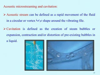 Acoustic microstreaming and cavitation:
 Acoustic stream can be defined as a rapid movement of the fluid
in a circular or vortex ‫دوامة‬ shape around the vibrating file.
 Cavitation is defined as the creation of steam bubbles or
expansion, contraction and/or distortion of pre-existing bubbles in
a liquid.
32
 