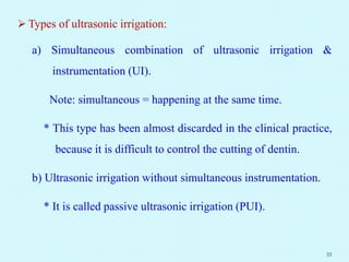  Types of ultrasonic irrigation:
a) Simultaneous combination of ultrasonic irrigation &
instrumentation (UI).
Note: simultaneous = happening at the same time.
* This type has been almost discarded in the clinical practice,
because it is difficult to control the cutting of dentin.
b) Ultrasonic irrigation without simultaneous instrumentation.
* It is called passive ultrasonic irrigation (PUI).
33
 