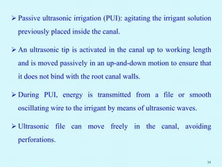  Passive ultrasonic irrigation (PUI): agitating the irrigant solution
previously placed inside the canal.
 An ultrasonic tip is activated in the canal up to working length
and is moved passively in an up-and-down motion to ensure that
it does not bind with the root canal walls.
 During PUI, energy is transmitted from a file or smooth
oscillating wire to the irrigant by means of ultrasonic waves.
 Ultrasonic file can move freely in the canal, avoiding
perforations.
34
 
