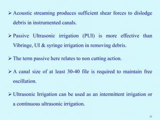  Acoustic streaming produces sufficient shear forces to dislodge
debris in instrumented canals.
 Passive Ultrasonic irrigation (PUI) is more effective than
Vibringe, UI & syringe irrigation in removing debris.
 The term passive here relates to non cutting action.
 A canal size of at least 30-40 file is required to maintain free
oscillation.
 Ultrasonic Irrigation can be used as an intermittent irrigation or
a continuous ultrasonic irrigation.
35
 