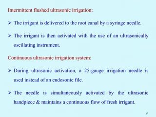 Intermittent flushed ultrasonic irrigation:
 The irrigant is delivered to the root canal by a syringe needle.
 The irrigant is then activated with the use of an ultrasonically
oscillating instrument.
Continuous ultrasonic irrigation system:
 During ultrasonic activation, a 25-gauge irrigation needle is
used instead of an endosonic file.
 The needle is simultaneously activated by the ultrasonic
handpiece & maintains a continuous flow of fresh irrigant.
36
 
