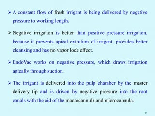  A constant flow of fresh irrigant is being delivered by negative
pressure to working length.
 Negative irrigation is better than positive pressure irrigation,
because it prevents apical extrution of irrigant, provides better
cleansing and has no vapor lock effect.
 EndoVac works on negative pressure, which draws irrigation
apically through suction.
 The irrigant is delivered into the pulp chamber by the master
delivery tip and is driven by negative pressure into the root
canals with the aid of the macrocannula and microcannula.
45
 