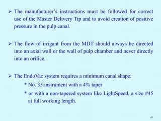  The manufacturer’s instructions must be followed for correct
use of the Master Delivery Tip and to avoid creation of positive
pressure in the pulp canal.
 The flow of irrigant from the MDT should always be directed
into an axial wall or the wall of pulp chamber and never directly
into an orifice.
 The EndoVac system requires a minimum canal shape:
* No. 35 instrument with a 4% taper
* or with a non-tapered system like LightSpeed, a size #45
at full working length.
46
 