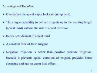 Advantages of EndoVac:
 Overcomes the apical vapor lock (air entrapment).
 The unique capability to deliver irrigants up to the working length
(apical third) without the risk of apical extrution.
 Better debridement of apical third.
 A constant flow of fresh irrigant.
 Negative irrigation is better than positive pressure irrigation,
because it prevents apical extrution of irrigant, provides better
cleansing and has no vapor lock effect.
47
 
