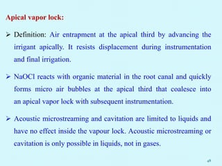 Apical vapor lock:
 Definition: Air entrapment at the apical third by advancing the
irrigant apically. It resists displacement during instrumentation
and final irrigation.
 NaOCl reacts with organic material in the root canal and quickly
forms micro air bubbles at the apical third that coalesce into
an apical vapor lock with subsequent instrumentation.
 Acoustic microstreaming and cavitation are limited to liquids and
have no effect inside the vapour lock. Acoustic microstreaming or
cavitation is only possible in liquids, not in gases.
48
 