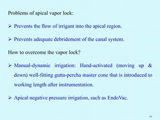 Problems of apical vapor lock:
 Prevents the flow of irrigant into the apical region.
 Prevents adequate debridement of the canal system.
How to overcome the vapor lock?
 Manual-dynamic irrigation: Hand-activated (moving up &
down) well-fitting gutta-percha master cone that is introduced to
working length after instrumentation.
 Apical negative pressure irrigation, such as EndoVac.
49
 