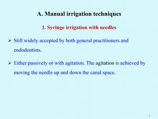 A. Manual irrigation techniques
1. Syringe irrigation with needles
 Still widely accepted by both general practitioners and
endodontists.
 Either passively or with agitation. The agitation is achieved by
moving the needle up and down the canal space.
5
 