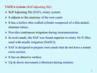 VATEA system (Self adjusting file)
 Self Adjusting file (SAF), rotary system.
 It adjusts to the anatomy of the root canal.
 It has a hollow thin walled cylinder composed of a thin nickel-
titanium lattice.
 Provides continuous irrigation during instrumentation.
 In oval canals, the SAF was found superior to rotary Ni-Ti files
used with needle irrigation (NaOCl).
 SAF is designed to prepare root canals that do not have a round
cross section.
 It has an abrasive surface.
 Up & down movement (vibration) during rotation.
51
 