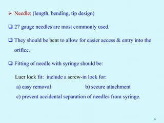  Needle: (length, bending, tip design)
 27 gauge needles are most commonly used.
 They should be bent to allow for easier access & entry into the
orifice.
 Fitting of needle with syringe should be:
Luer lock fit: include a screw-in lock for:
a) easy removal b) secure attachment
c) prevent accidental separation of needles from syringe.
6
 