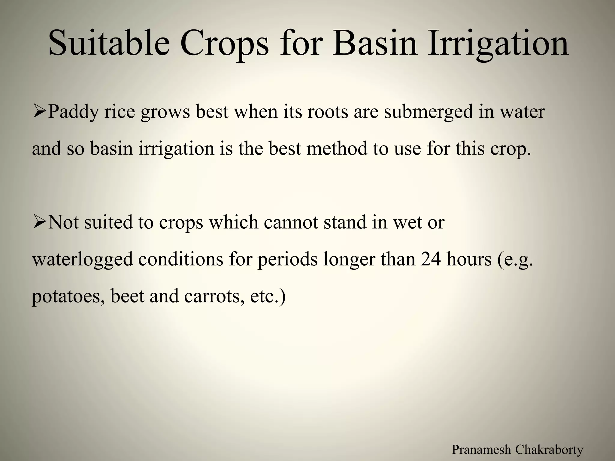 Pranamesh Chakraborty
Suitable Crops for Basin Irrigation
Paddy rice grows best when its roots are submerged in water
and so basin irrigation is the best method to use for this crop.
Not suited to crops which cannot stand in wet or
waterlogged conditions for periods longer than 24 hours (e.g.
potatoes, beet and carrots, etc.)
 