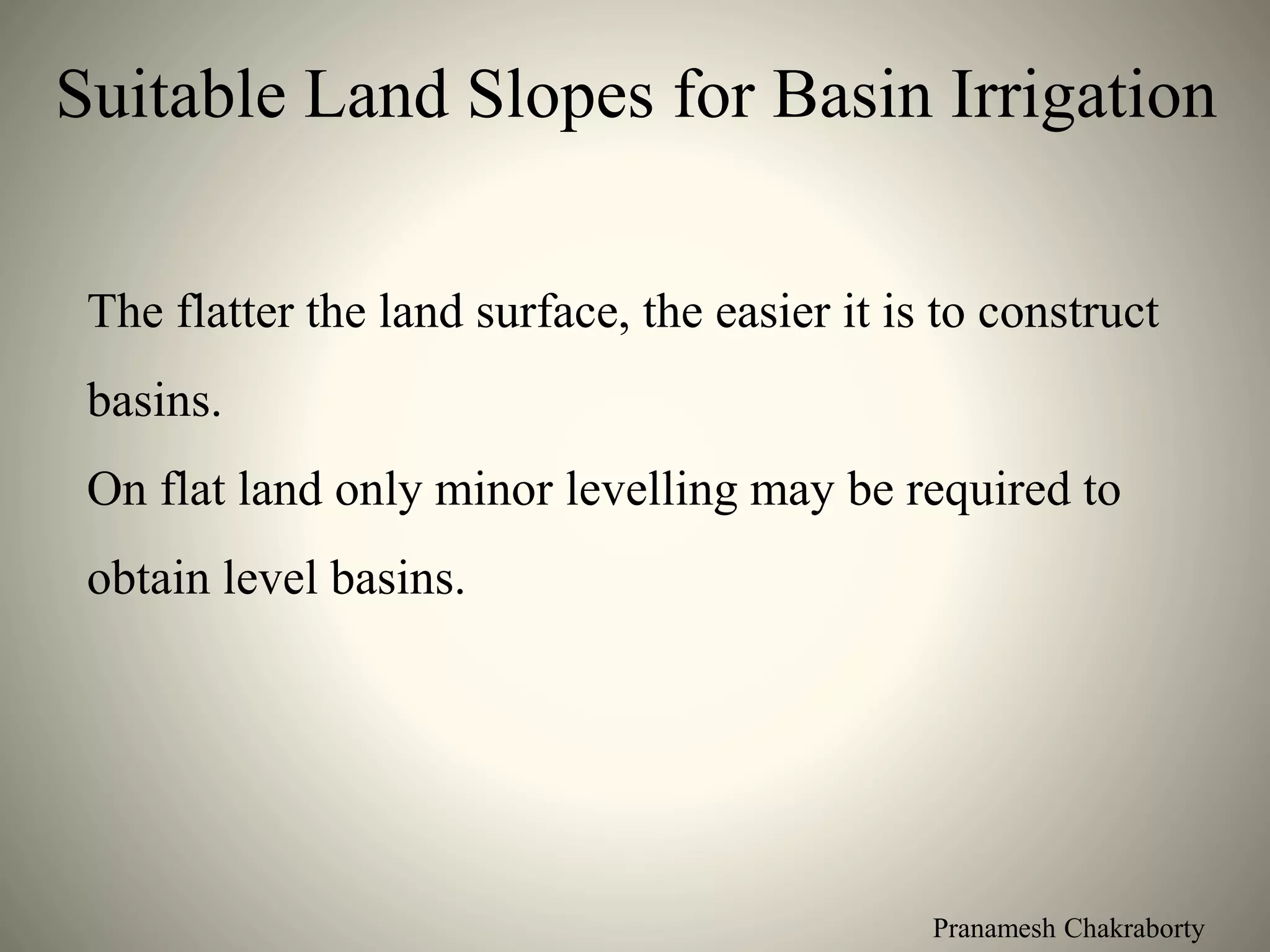 Pranamesh Chakraborty
Suitable Land Slopes for Basin Irrigation
The flatter the land surface, the easier it is to construct
basins.
On flat land only minor levelling may be required to
obtain level basins.
 