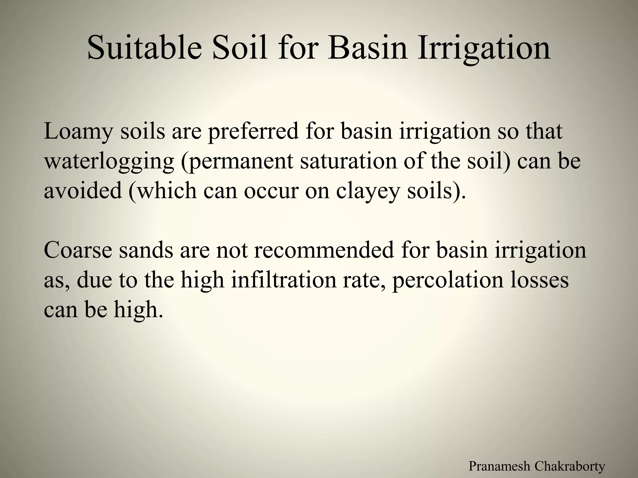 Pranamesh Chakraborty
Suitable Soil for Basin Irrigation
Loamy soils are preferred for basin irrigation so that
waterlogging (permanent saturation of the soil) can be
avoided (which can occur on clayey soils).
Coarse sands are not recommended for basin irrigation
as, due to the high infiltration rate, percolation losses
can be high.
 