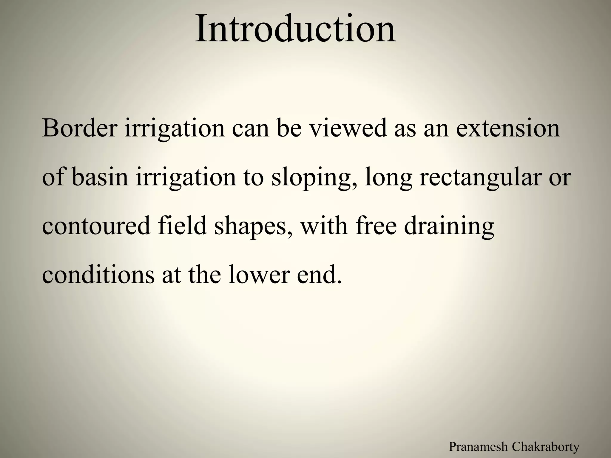 Pranamesh Chakraborty
Introduction
Border irrigation can be viewed as an extension
of basin irrigation to sloping, long rectangular or
contoured field shapes, with free draining
conditions at the lower end.
 