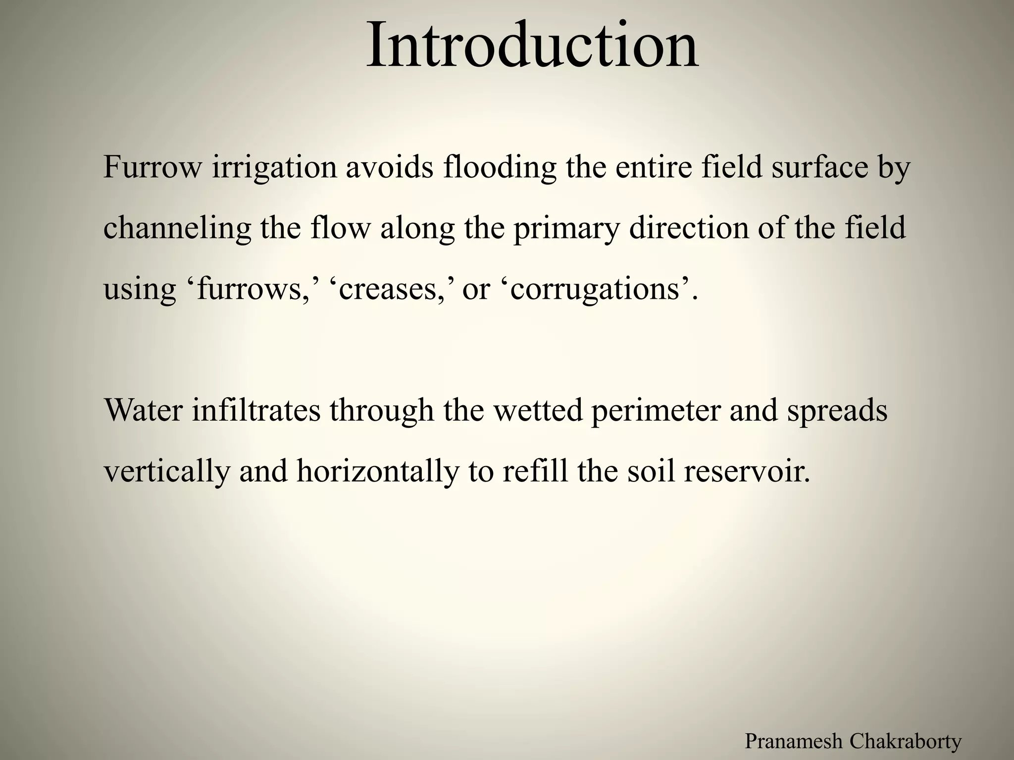 Pranamesh Chakraborty
Introduction
Furrow irrigation avoids flooding the entire field surface by
channeling the flow along the primary direction of the field
using ‘furrows,’ ‘creases,’ or ‘corrugations’.
Water infiltrates through the wetted perimeter and spreads
vertically and horizontally to refill the soil reservoir.
 