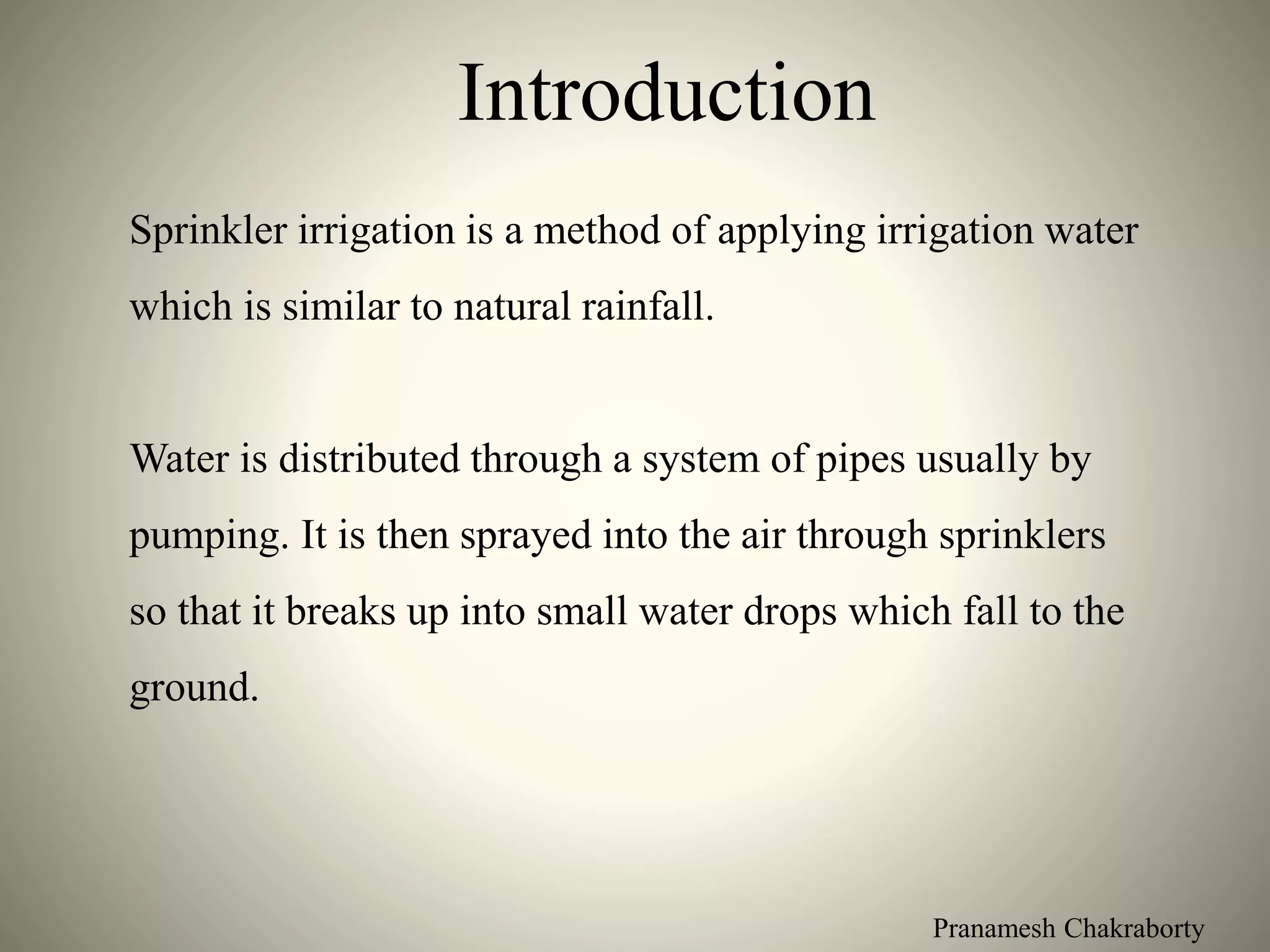 Pranamesh Chakraborty
Introduction
Sprinkler irrigation is a method of applying irrigation water
which is similar to natural rainfall.
Water is distributed through a system of pipes usually by
pumping. It is then sprayed into the air through sprinklers
so that it breaks up into small water drops which fall to the
ground.
 