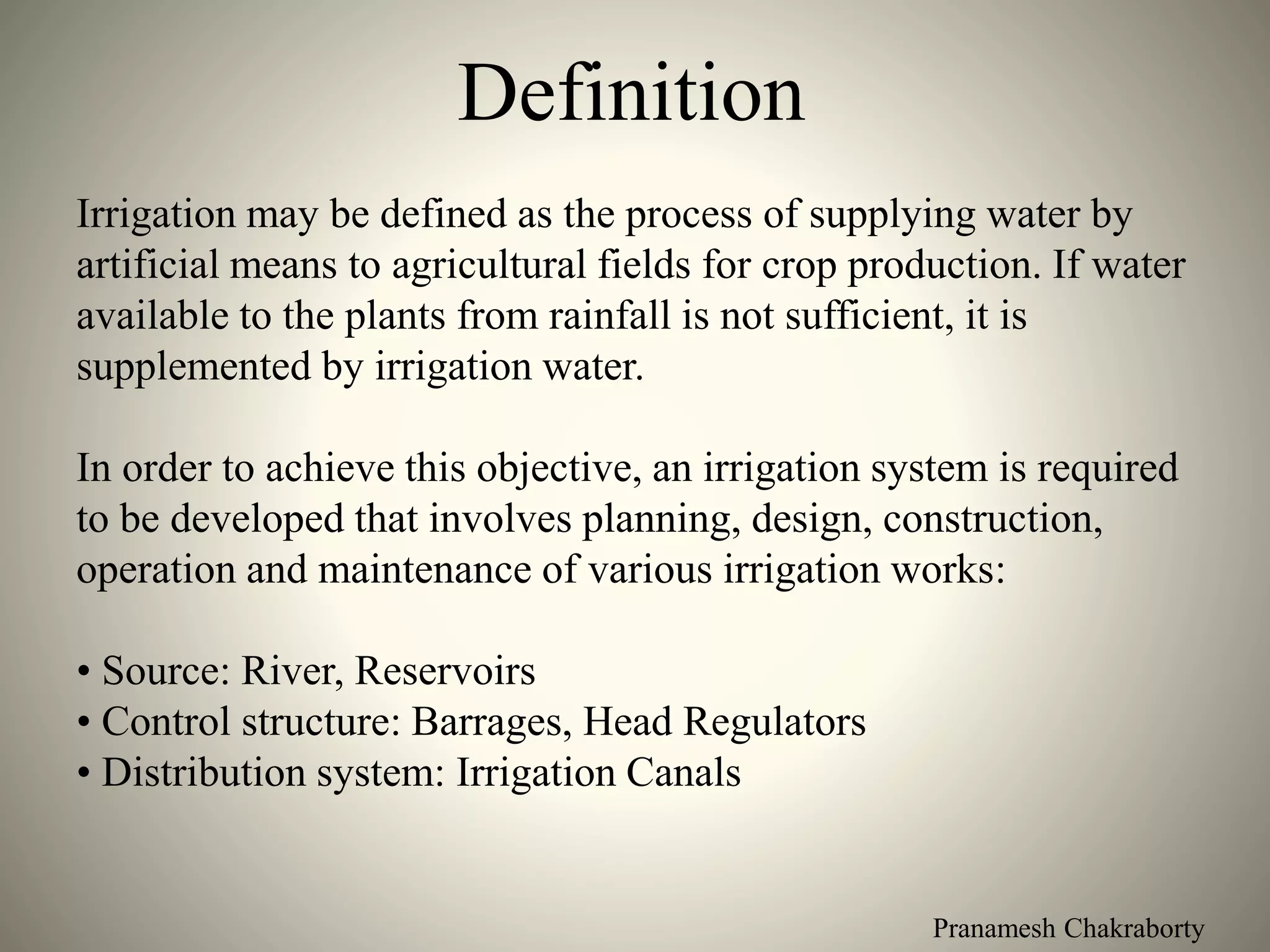 Pranamesh Chakraborty
Definition
Irrigation may be defined as the process of supplying water by
artificial means to agricultural fields for crop production. If water
available to the plants from rainfall is not sufficient, it is
supplemented by irrigation water.
In order to achieve this objective, an irrigation system is required
to be developed that involves planning, design, construction,
operation and maintenance of various irrigation works:
• Source: River, Reservoirs
• Control structure: Barrages, Head Regulators
• Distribution system: Irrigation Canals
 