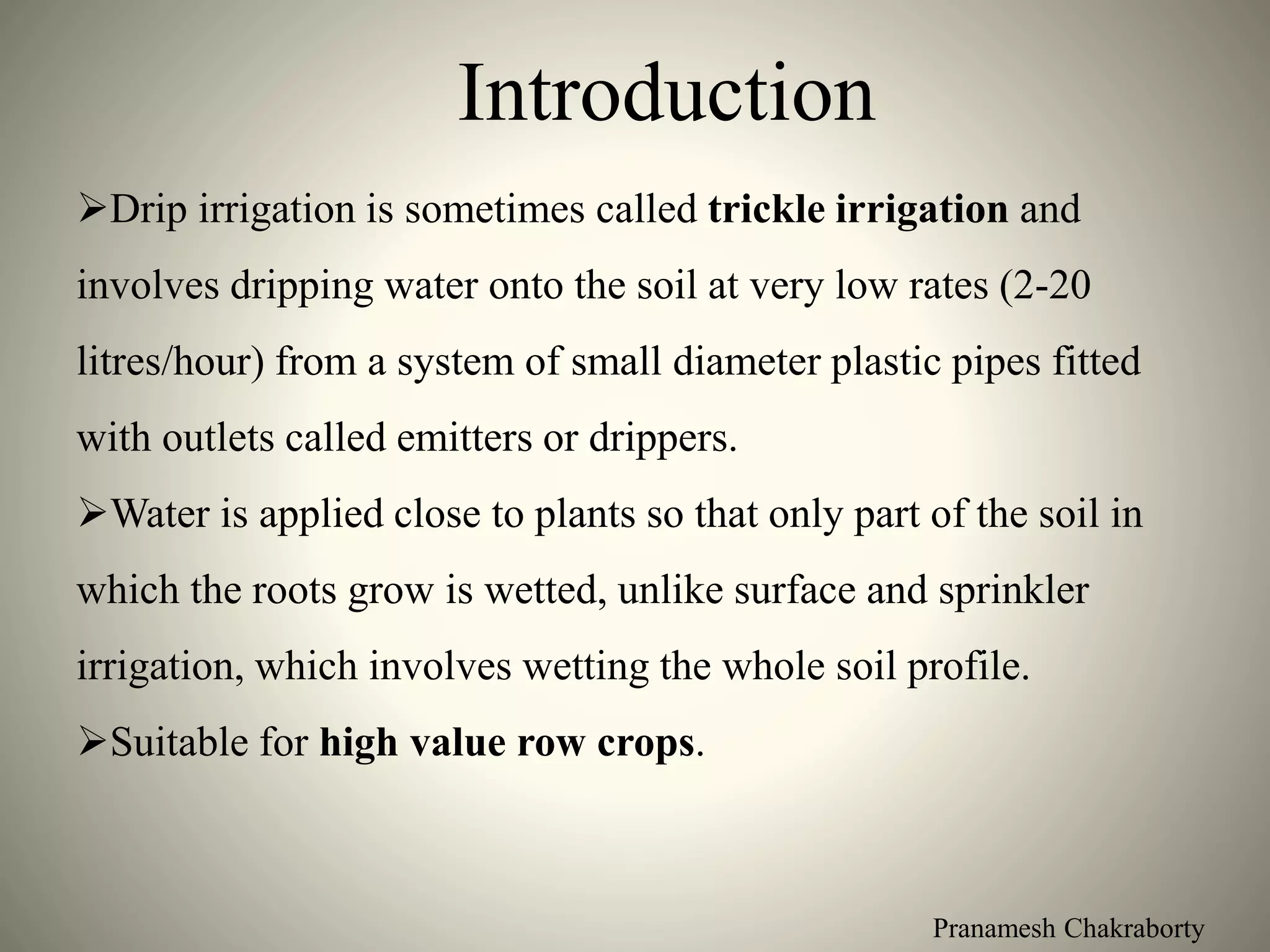 Pranamesh Chakraborty
Introduction
Drip irrigation is sometimes called trickle irrigation and
involves dripping water onto the soil at very low rates (2-20
litres/hour) from a system of small diameter plastic pipes fitted
with outlets called emitters or drippers.
Water is applied close to plants so that only part of the soil in
which the roots grow is wetted, unlike surface and sprinkler
irrigation, which involves wetting the whole soil profile.
Suitable for high value row crops.
 