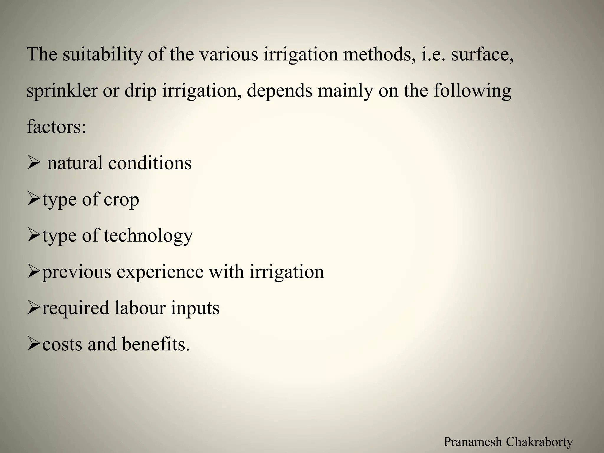Pranamesh Chakraborty
The suitability of the various irrigation methods, i.e. surface,
sprinkler or drip irrigation, depends mainly on the following
factors:
 natural conditions
type of crop
type of technology
previous experience with irrigation
required labour inputs
costs and benefits.
 