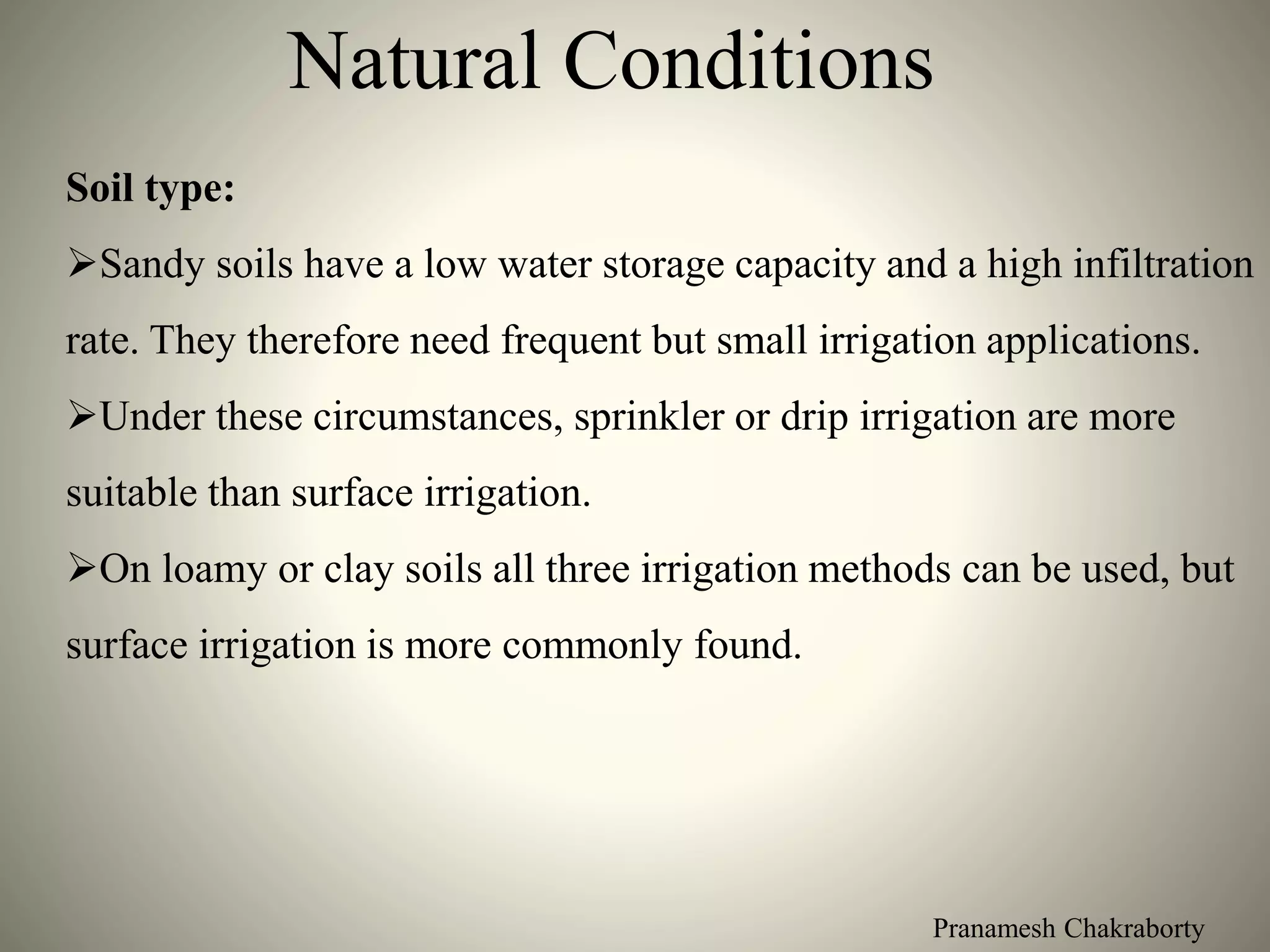 Pranamesh Chakraborty
Natural Conditions
Soil type:
Sandy soils have a low water storage capacity and a high infiltration
rate. They therefore need frequent but small irrigation applications.
Under these circumstances, sprinkler or drip irrigation are more
suitable than surface irrigation.
On loamy or clay soils all three irrigation methods can be used, but
surface irrigation is more commonly found.
 