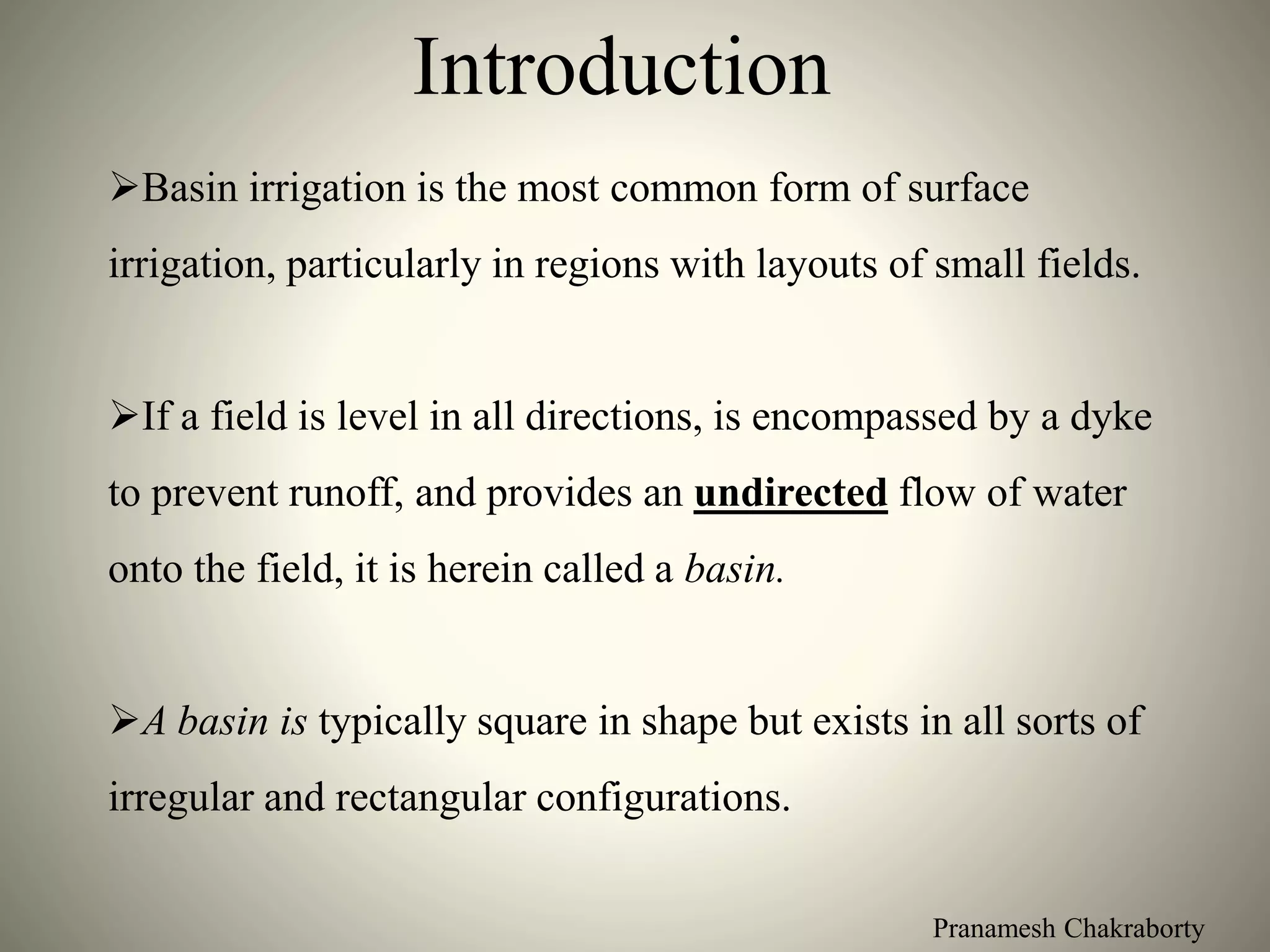 Pranamesh Chakraborty
Introduction
Basin irrigation is the most common form of surface
irrigation, particularly in regions with layouts of small fields.
If a field is level in all directions, is encompassed by a dyke
to prevent runoff, and provides an undirected flow of water
onto the field, it is herein called a basin.
A basin is typically square in shape but exists in all sorts of
irregular and rectangular configurations.
 