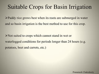Pranamesh Chakraborty
Suitable Crops for Basin Irrigation
Paddy rice grows best when its roots are submerged in water
and so basin irrigation is the best method to use for this crop.
Not suited to crops which cannot stand in wet or
waterlogged conditions for periods longer than 24 hours (e.g.
potatoes, beet and carrots, etc.)
 