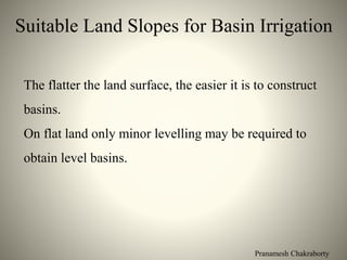Pranamesh Chakraborty
Suitable Land Slopes for Basin Irrigation
The flatter the land surface, the easier it is to construct
basins.
On flat land only minor levelling may be required to
obtain level basins.
 