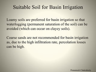 Pranamesh Chakraborty
Suitable Soil for Basin Irrigation
Loamy soils are preferred for basin irrigation so that
waterlogging (permanent saturation of the soil) can be
avoided (which can occur on clayey soils).
Coarse sands are not recommended for basin irrigation
as, due to the high infiltration rate, percolation losses
can be high.
 